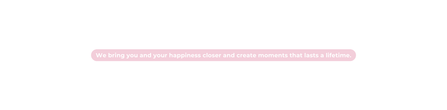 We bring you and your happiness closer and create moments that lasts a lifetime